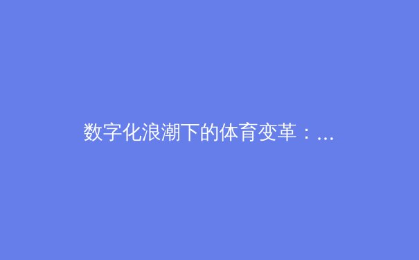 数字化浪潮下的体育变革：从场馆智能到观众沉浸式体验的全面升级
