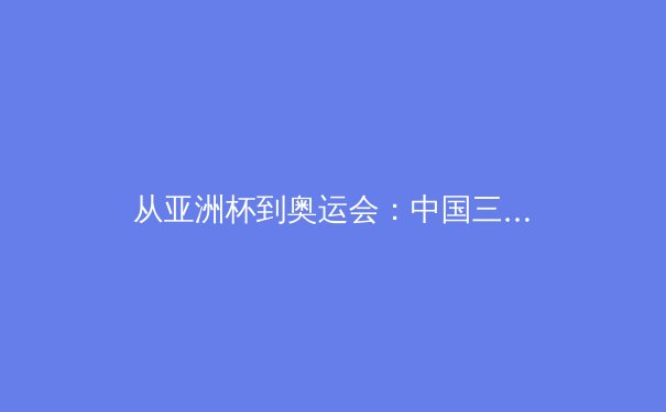 从亚洲杯到奥运会：中国三大球类运动的战略转型与未来挑战